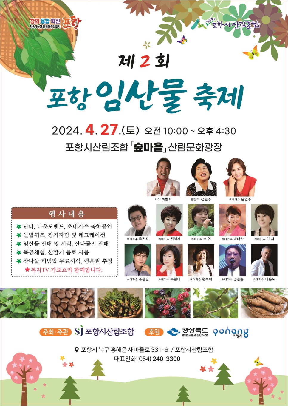 창의 융합 혁신 지속가능한 환동혜중심도시 포항, 포항시산림조합<br/><br/>제2회<br/>포항 임산물 축제<br/>2024.4.27.(토) 오전 10:00~오후 4:30<br/>포항시산림조합 「숲마을」 산림문화광장<br/><br/>행사내용<br/>#난타, 나운도밴드, 초대가수 축하공연<br/>돌발퀴즈, 장기자랑 및 레크레이션<br/>* 임산물 판매 및 시식, 산나물전 판매 목공체험, 산딸기 음료 시음<br/>* 산나물 비빔밥 무료시식, 행운권 추첨 ★복지TV 가요쇼와 함께합니다.<br/><br/>MC 최병서<br/>탤랜트 전원주<br/>초대가수 문연주, 유진표, 전혜자, 수연, 박미란, 민지, 주용필, 주현니, 현숙이, 양승준, 나운도<br/><br/>주최·주관: 포항시산림조합<br/>후원: 경상북도, 포항시<br/>포항시 북구 흥해읍 새마을로 331-6/포항시산림조합<br/>대표전화: 054) 240-3300