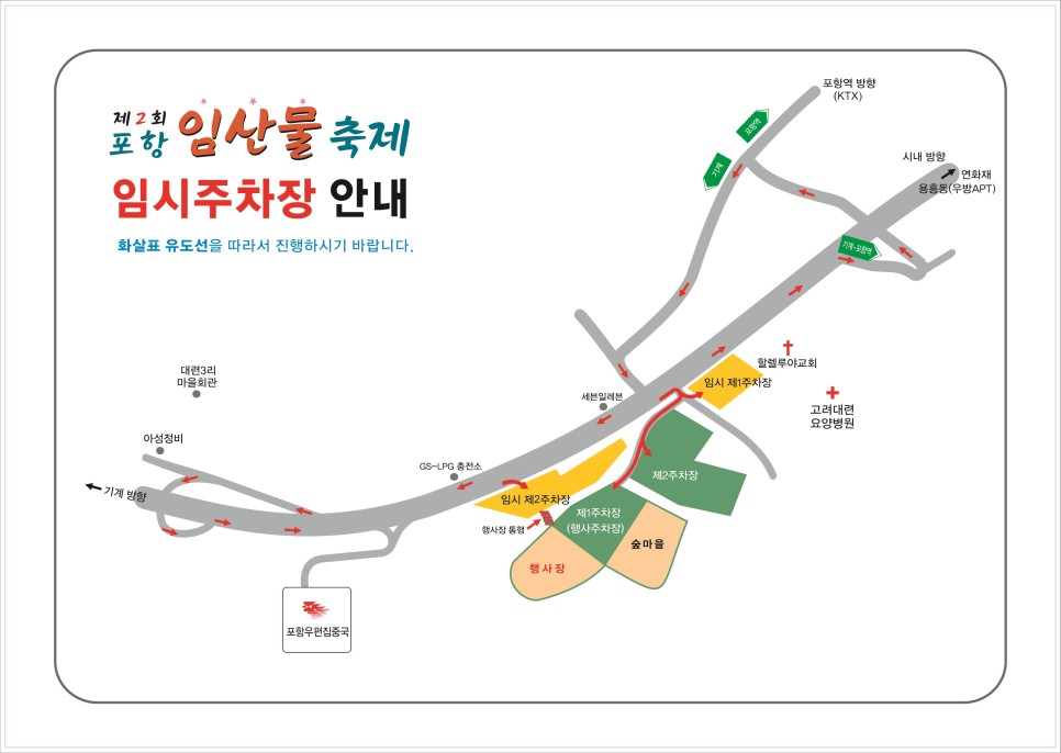 제 2회 포항 임산물 축제 임시주차장 안내<br/>화살표 유도선을 따라서 진행하시기 바랍니다.<br/><br/>할렐루야교회, 고려대련 요양병원 옆 임시 제 1주차장<br/>포항우편집중국 기준 오른쪽, GS-LPG 충전소 맞은편 임시 제 2주차장<br/>임시 제 2주차장(행사장 통행) 뒷편 행사장 및 숲마을 바로 앞 제 1주차장(행사주차장)<br/>세븐일레븐 맞은편 제 2주차장<br/><br/>