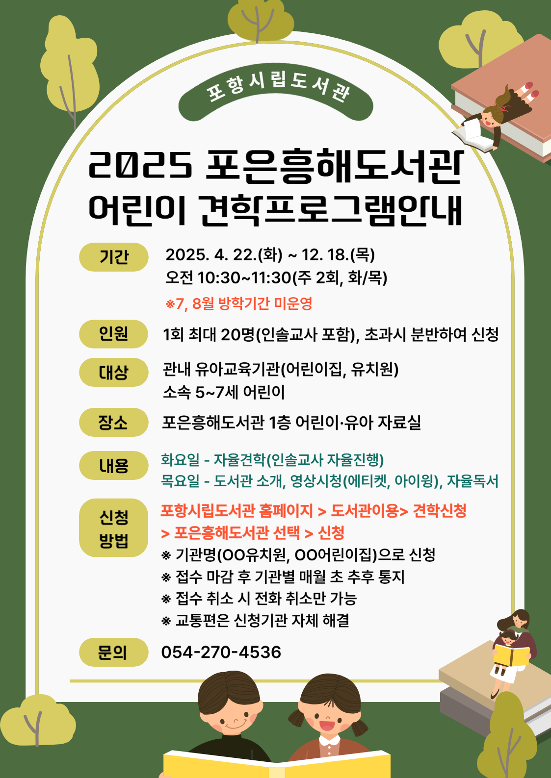 포항시립도서관<br/>2025 포은흥해도서관<br/>어린이 견학프로그램안내<br/>기간 2025.4.22.(화) ~ 12.18(목)<br/>오전 10:30 ~11:30(주2회, 화/목)<br/>※7월,8월 방학기간 미운영<br/>인원 1회최대 20명 (인솔교사 포함), 초과시 분반하여 신청<br/>대상 관내유아교육기관(어린이집, 유치원)<br/>     소속 5~7세 어린이<br/>장소 포은흥해도서관 1층 어린이·육아 자료실<br/>내용 화요일 – 자율견학(인솔교사 자율진행)<br/>     목요일 – 도서관 소개. 영상시청(에티켓, 아이윙), 자율독서<br/>신청방법 <br/>문의 054-270-4536
