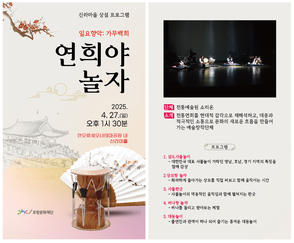 신라마을 상성 프로그램<br/>일요향악:가무백희<br/>연희야 놀자<br/>2025.4.27.(일) 오후 1시 30분<br/>연오라엣오녀테마공원 내 신라마을<br/><br/>단체 : 전통예술원 소리온<br/>소개 : 전통연회를 현대적 감각으로 재해석하고, 대중과 적극적인 소통으로 문화의<br/>       새로운 흐름을 만들어 가는 예술창작단체<br/><br/>프로그램<br/>1. 삼도사물놀이<br/>   -대한민국 대표 사물놀이 가락인 영남, 호남, 경기 지역의 특징을 함께 감상<br/>2. 상모랑 놀자<br/>   -화려하게 돌아가는 상모를 직접 써보고 함께 움직이는 시간<br/>3. 사물판굿<br/>   -사물놀이의 역통적인 움직임과 함께 펼쳐지는 판 굿<br/>4. 버나랑 놀자<br/>   -버나를 돌리고 받아보는 체험<br/>5. 대동놀이<br/>   -출연진과 관객이 하나 되어 즐기는 흥겨운 대동놀이