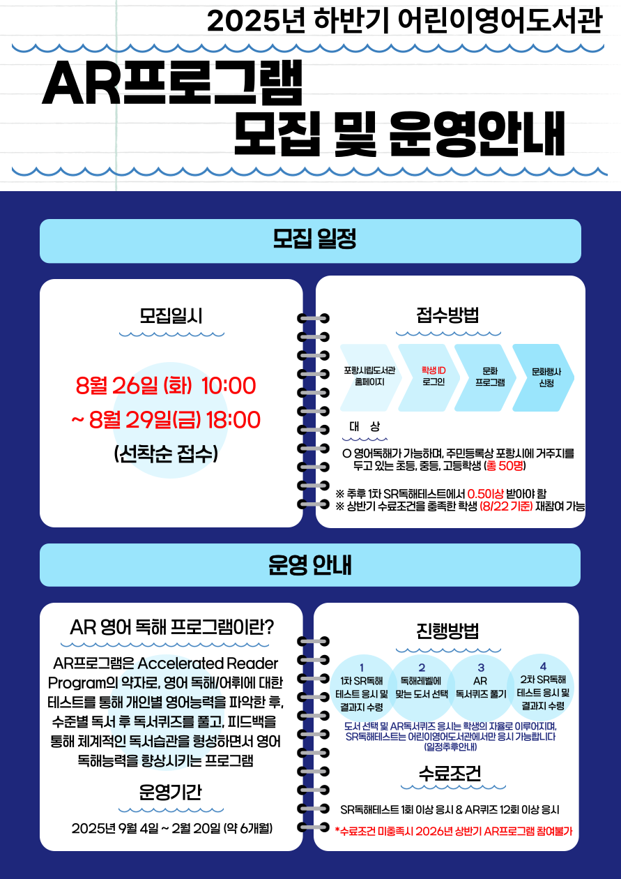 2025년 하반기 어린이영어도서관<br/>AR프로그램 모집 및 운영안내<br/><모집일정><br/>모집일시 8월 26일(화) 10:00 ~ 8월 29일 (금) 18:00(선착순 접수)<br/>접수방법 포항시립도서관홈페이지>학생ID로그인>문화프로그램>문화행사신청<br/>대상 영어독해가 가능하며, 주민등록상 포항시에 거주지를 두고 있는 <br/>초등,중등,고등학생(총50명)<br/><운영안내><br/>AR영어독해 프로그램이란?<br/>
