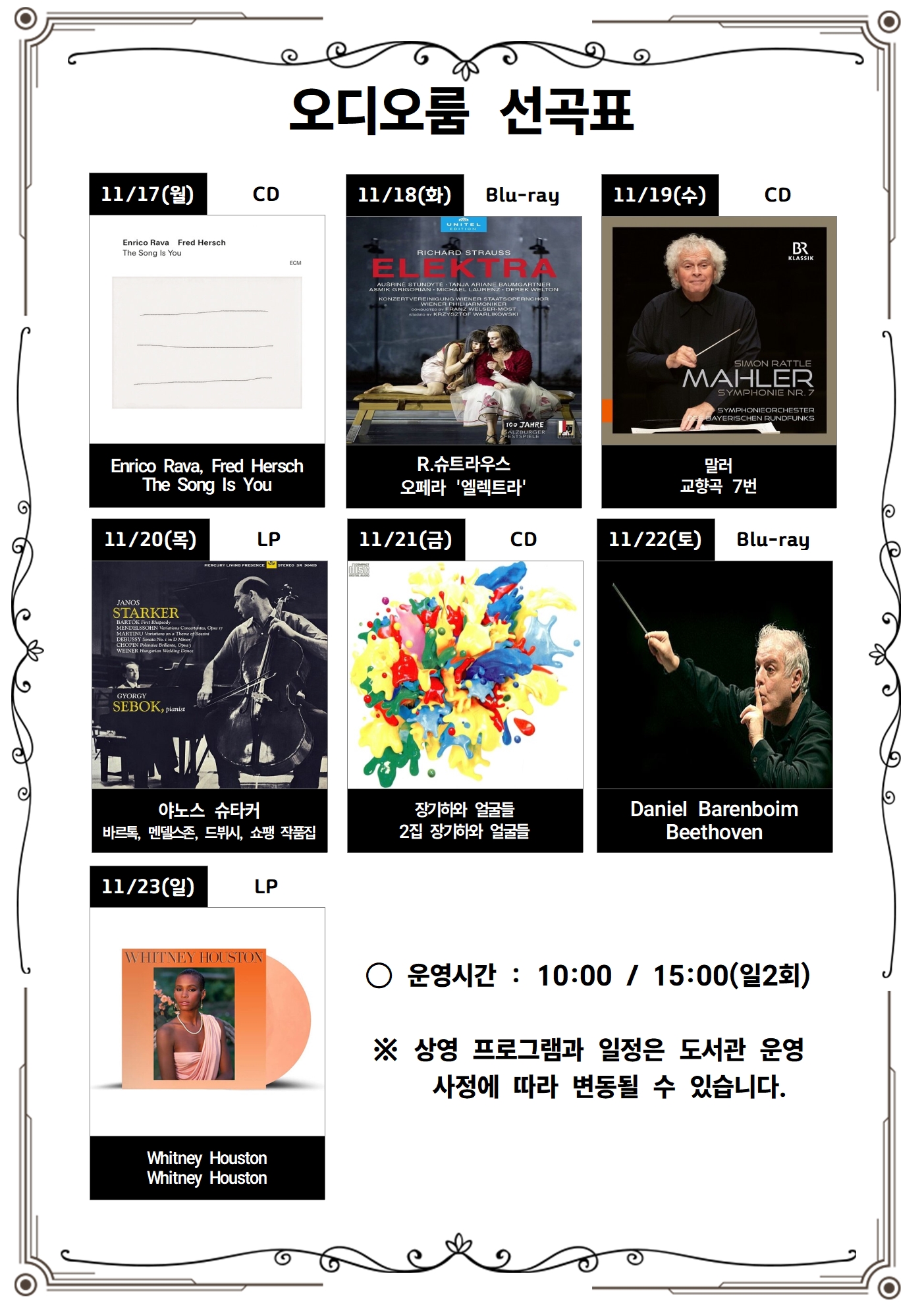 오디오룸 선곡표<br/><br/><br/>11/17(월) CD<br/>Enrico Rava, Fred Hersch<br/>The Song Is You<br/><br/>11/18(화) Blu-ray<br/>R. 슈트라우스<br/>오페라 '엘렉트라'<br/><br/>11/19(수) CD<br/>말러<br/>교향곡 7번<br/><br/>11/20(목) LP<br/>야노스 슈타커 바르톡, 멘델스존, 드뷔시, 쇼팽 작품집<br/><br/>11/21(금) CD<br/>장기하와 얼굴들<br/>2집 장기하와 얼굴들<br/><br/>11/22(토) Blu-ray<br/>Daniel Barenboim Beethoven<br/><br/><br/>11/23(일) LP<br/>WHITNEY HOUSTON<br/>Whitney Houston Whitney Houston<br/><br/><br/><br/>○ 운영시간: 10:00/ 15:00(일2회)<br/><br/>※ 상영 프로그램과 일정은 도서관 운영<br/>사정에 따라 변동될 수 있습니다.