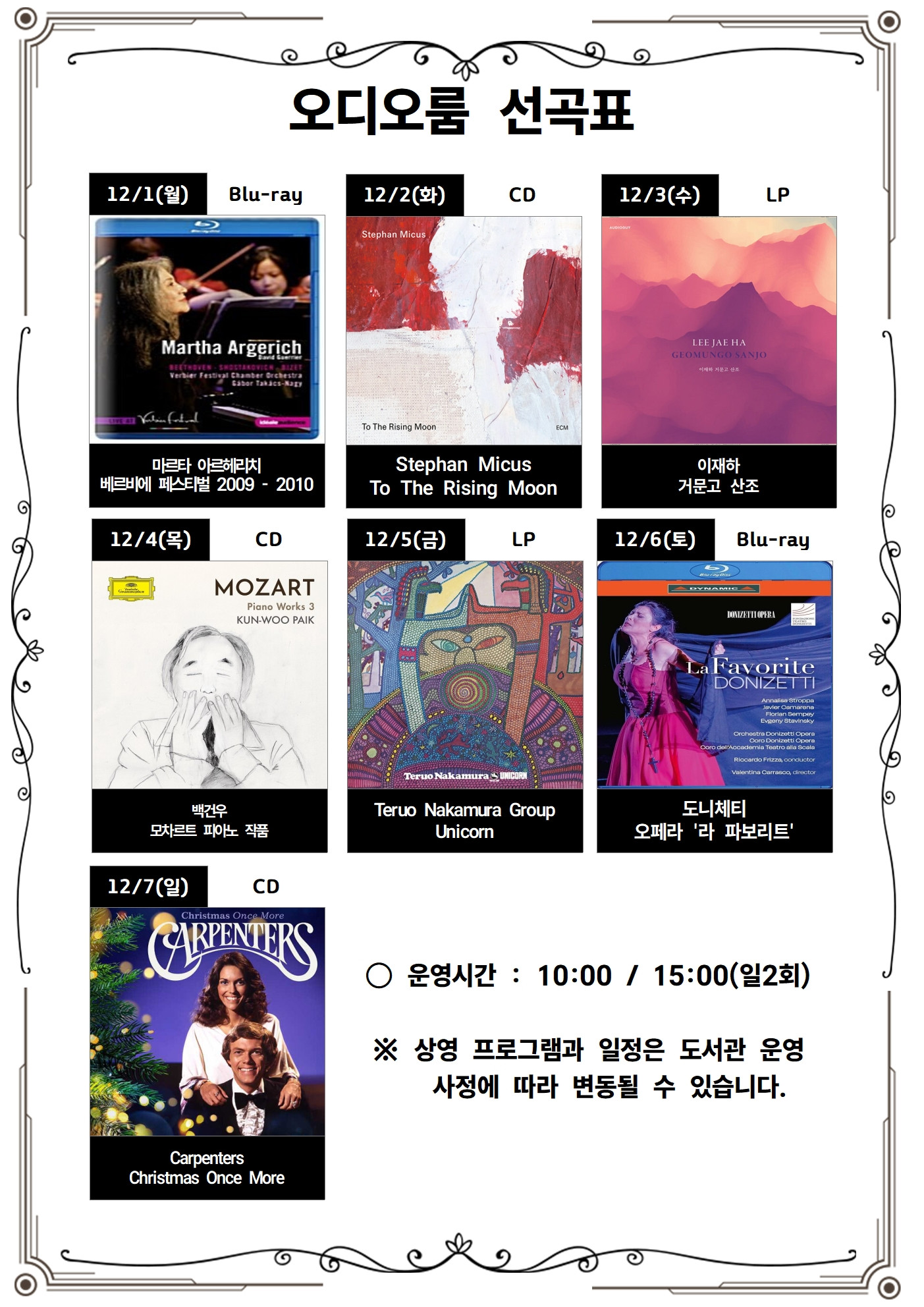 오디오룸 선곡표 12/1(월) Blu-ray 마르타 아르헤리치 베르비에 페스티벌 2009 - 2010 12/2(화) CD Stephan Micus To The Rising Moon 12/3(수) LP 이재하 거문고산조 12/4(목) CD 백건우 모차르트 피아노 작품 12/5(금) LP Teruo Nakamura Group Unicorn 12/6(토) Blu-ray 도니체티 오페라 '라 파보리트' 12/7(일) CD Christmas Once More ᄋ운영시간: 10:00 / 15:00(일2회) ※ 상영 프로그램과 일정은 도서관 운영 사정에 따라 변동될 수 있습니다.