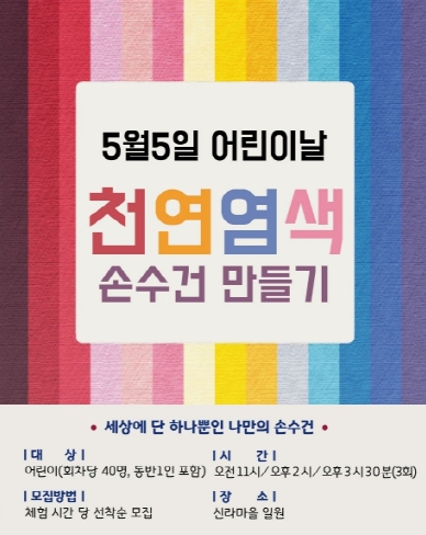 5월5일 어린이날 천연염색 손수건 만들기 세상에 단 하나뿐인 나만의 손수건 대상 어린이(회차당 40명. 동반1인 포함) 모집방법 체험시간 당 선착순 모집 시간 오전 11시 / 오후2시 / 오후 3시 30분(3회) 장소 신라마을 일원