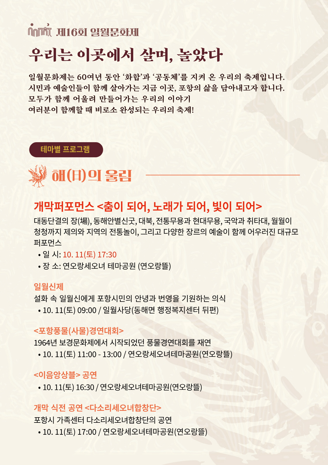 제16회 일월문화제
◎일시 : 2025년 10월 11일(토) ~10월 12일(일)
개막식 2025.10.11. (토) PM 5:30
◎장소 : 연오랑세오녀테마공원 외(포항시 일원)
◎주최/주관 : 포항시/포항문화재단
◎문의처 : 054-289-7999