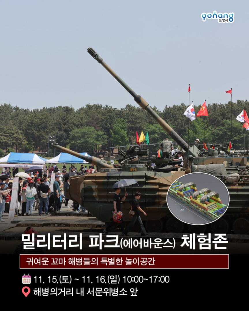 해병의 도시 포항 11월 축제, 2025 포항 해병대 문화축제
◎일시 : 2025년 11월 15일~ 11월 16일
- 토 : 10:00~20:00 (부대개방 : 10:00~16:30)
- 일 : 10:00~17:00 (부대개방 : 10:00~16:30)
※ 개막식 : 11. 15.(토) 14:00 / 해병대제1사단 연병장 특설무대
◎장소 : 포항시 남구 오천읍 해병의거리 및 해병대제1사단 일원
◎주최/주관 : 포항시/포항시. 해병대전우회 경상북도연합회
◎문의처 : 054-270-2246