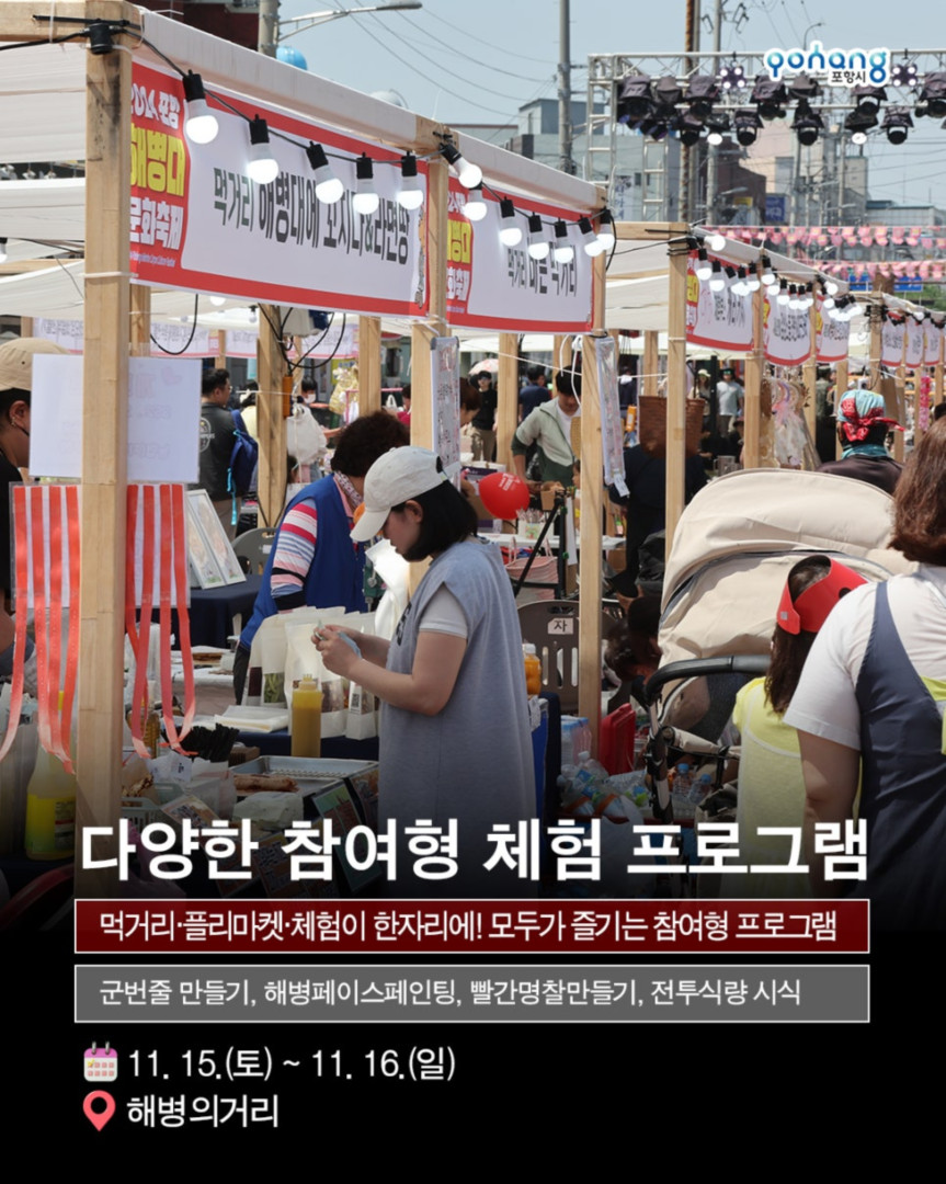 해병의 도시 포항 11월 축제, 2025 포항 해병대 문화축제
◎일시 : 2025년 11월 15일~ 11월 16일
- 토 : 10:00~20:00 (부대개방 : 10:00~16:30)
- 일 : 10:00~17:00 (부대개방 : 10:00~16:30)
※ 개막식 : 11. 15.(토) 14:00 / 해병대제1사단 연병장 특설무대
◎장소 : 포항시 남구 오천읍 해병의거리 및 해병대제1사단 일원
◎주최/주관 : 포항시/포항시. 해병대전우회 경상북도연합회
◎문의처 : 054-270-2246