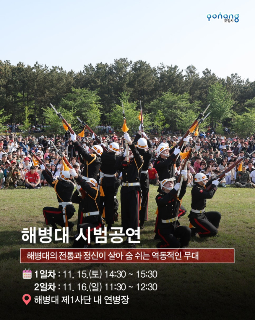 해병의 도시 포항 11월 축제, 2025 포항 해병대 문화축제
◎일시 : 2025년 11월 15일~ 11월 16일
- 토 : 10:00~20:00 (부대개방 : 10:00~16:30)
- 일 : 10:00~17:00 (부대개방 : 10:00~16:30)
※ 개막식 : 11. 15.(토) 14:00 / 해병대제1사단 연병장 특설무대
◎장소 : 포항시 남구 오천읍 해병의거리 및 해병대제1사단 일원
◎주최/주관 : 포항시/포항시. 해병대전우회 경상북도연합회
◎문의처 : 054-270-2246