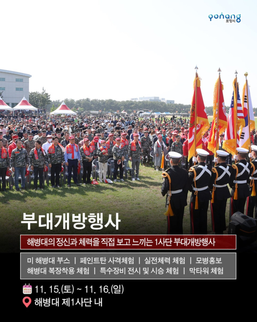 해병의 도시 포항 11월 축제, 2025 포항 해병대 문화축제
◎일시 : 2025년 11월 15일~ 11월 16일
- 토 : 10:00~20:00 (부대개방 : 10:00~16:30)
- 일 : 10:00~17:00 (부대개방 : 10:00~16:30)
※ 개막식 : 11. 15.(토) 14:00 / 해병대제1사단 연병장 특설무대
◎장소 : 포항시 남구 오천읍 해병의거리 및 해병대제1사단 일원
◎주최/주관 : 포항시/포항시. 해병대전우회 경상북도연합회
◎문의처 : 054-270-2246