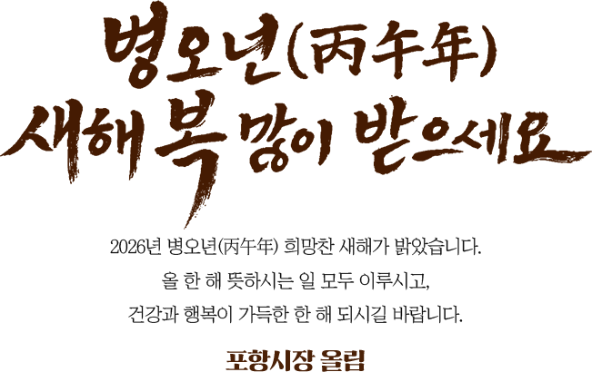병오년 새해 복 많이 받으세요. 2026년 병오년(丙午年) 희망찬 새해가 밝았습니다. 올 한 해 뜻하시는 일 모두 이루시고, 건강과 행복이 가득한 한 해 되시길 바랍니다. 포항시장 올림